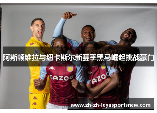 阿斯顿维拉与纽卡斯尔新赛季黑马崛起挑战豪门